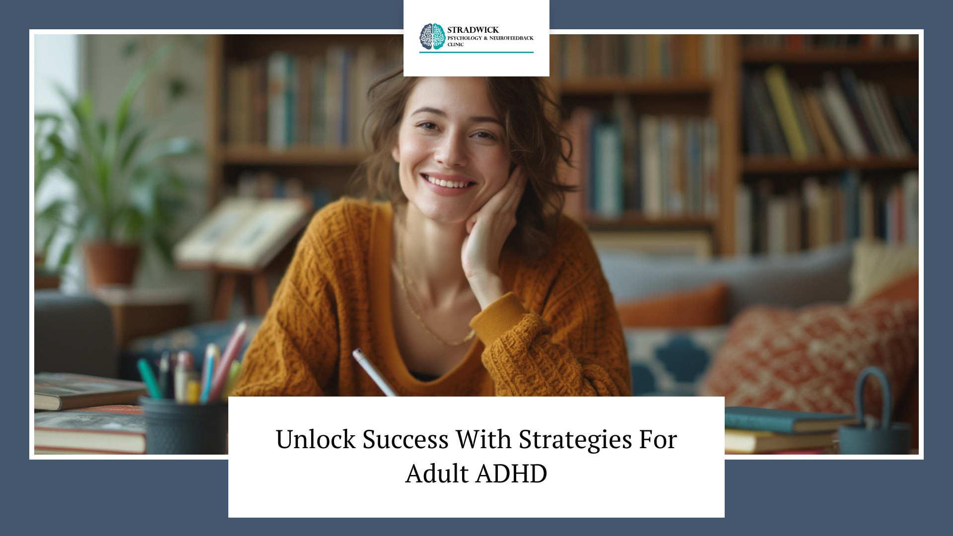 A person smiling and holding a pen in a cozy room with bookshelves behind them. The table has books, plants, and a container with pencils. The text reads 'Unlock Success With Strategies For Adult ADHD' with a logo for Stradwick Psychology & Neurofeedback Clinic at the top.